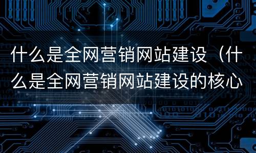 什么是全网营销网站建设（什么是全网营销网站建设的核心）