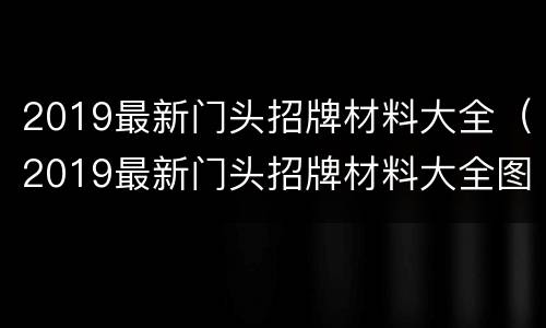 2019最新门头招牌材料大全（2019最新门头招牌材料大全图片）