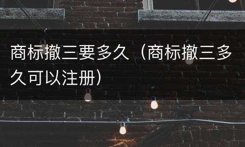 商标撤三要多久（商标撤三多久可以注册）