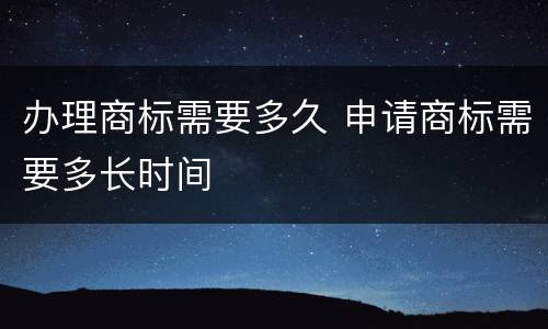 办理商标需要多久 申请商标需要多长时间