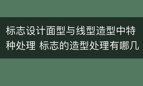 标志设计面型与线型造型中特种处理 标志的造型处理有哪几种