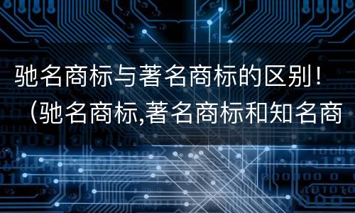 驰名商标与著名商标的区别！（驰名商标,著名商标和知名商标三者有什么区别?）