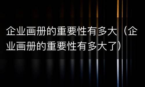 企业画册的重要性有多大（企业画册的重要性有多大了）