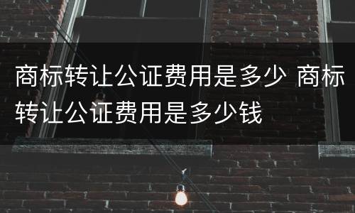 商标转让公证费用是多少 商标转让公证费用是多少钱