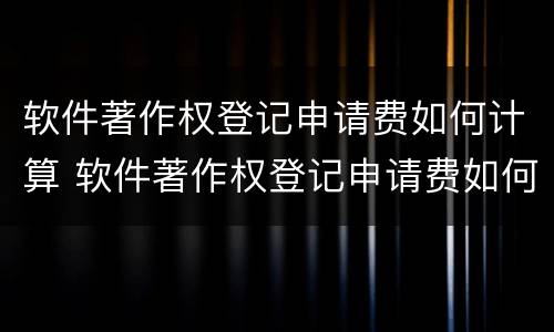 软件著作权登记申请费如何计算 软件著作权登记申请费如何计算的