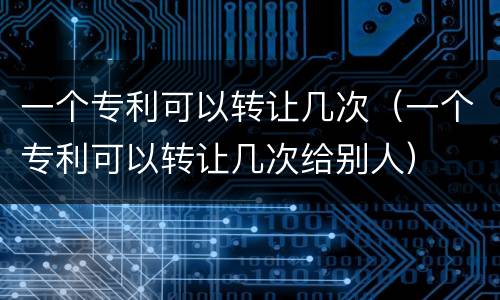一个专利可以转让几次（一个专利可以转让几次给别人）