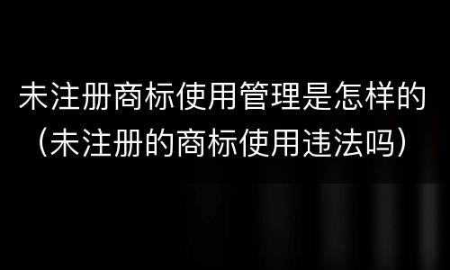 未注册商标使用管理是怎样的（未注册的商标使用违法吗）