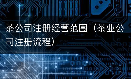 茶公司注册经营范围（茶业公司注册流程）