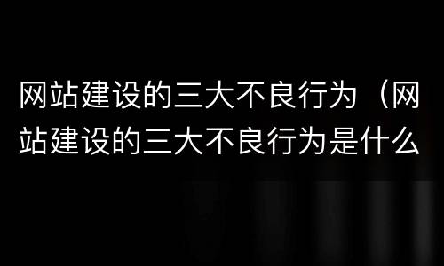 网站建设的三大不良行为（网站建设的三大不良行为是什么）