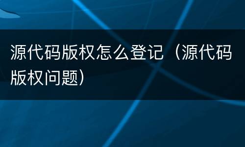 源代码版权怎么登记（源代码版权问题）
