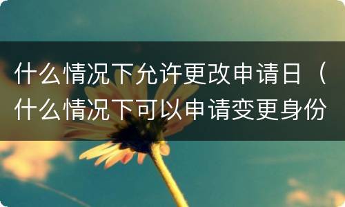 什么情况下允许更改申请日（什么情况下可以申请变更身份证号）