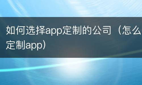 如何选择app定制的公司（怎么定制app）