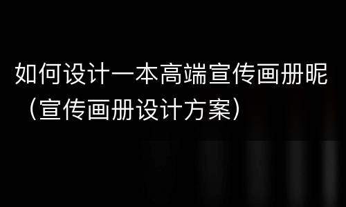 如何设计一本高端宣传画册昵（宣传画册设计方案）