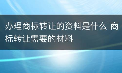 办理商标转让的资料是什么 商标转让需要的材料