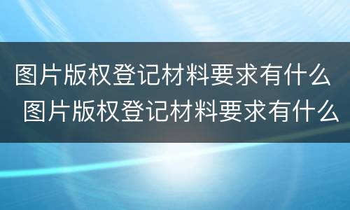 图片版权登记材料要求有什么 图片版权登记材料要求有什么要求吗