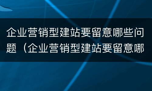 企业营销型建站要留意哪些问题（企业营销型建站要留意哪些问题和建议）