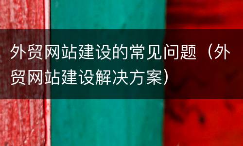 外贸网站建设的常见问题（外贸网站建设解决方案）