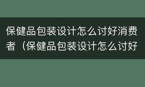 保健品包装设计怎么讨好消费者（保健品包装设计怎么讨好消费者呢）