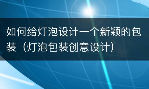 如何给灯泡设计一个新颖的包装（灯泡包装创意设计）