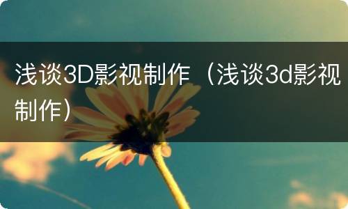 浅谈3D影视制作（浅谈3d影视制作）