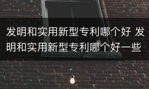 发明和实用新型专利哪个好 发明和实用新型专利哪个好一些