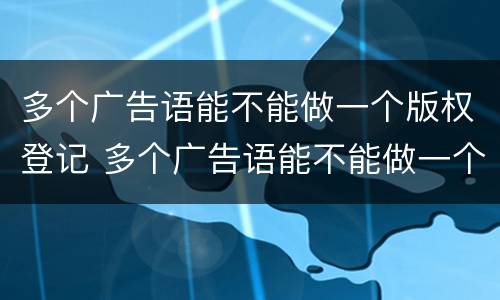 多个广告语能不能做一个版权登记 多个广告语能不能做一个版权登记页面