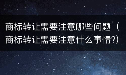 商标转让需要注意哪些问题（商标转让需要注意什么事情?）