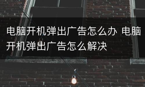 电脑开机弹出广告怎么办 电脑开机弹出广告怎么解决