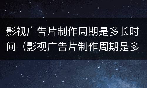 影视广告片制作周期是多长时间（影视广告片制作周期是多长时间啊）