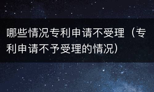 哪些情况专利申请不受理（专利申请不予受理的情况）