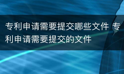 专利申请需要提交哪些文件 专利申请需要提交的文件