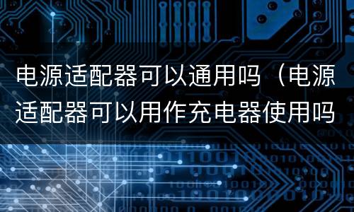 电源适配器可以通用吗（电源适配器可以用作充电器使用吗）