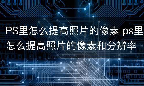 PS里怎么提高照片的像素 ps里怎么提高照片的像素和分辨率