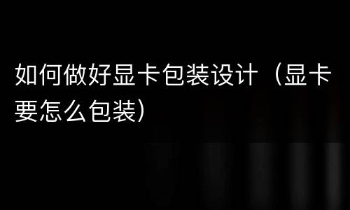 如何做好显卡包装设计（显卡要怎么包装）