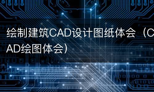 绘制建筑CAD设计图纸体会（CAD绘图体会）