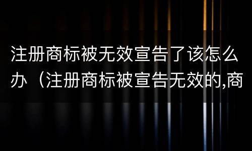 注册商标被无效宣告了该怎么办（注册商标被宣告无效的,商标权视为）