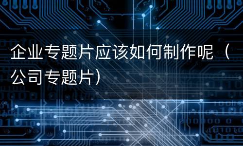 企业专题片应该如何制作呢（公司专题片）