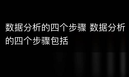 数据分析的四个步骤 数据分析的四个步骤包括
