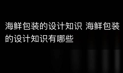 海鲜包装的设计知识 海鲜包装的设计知识有哪些