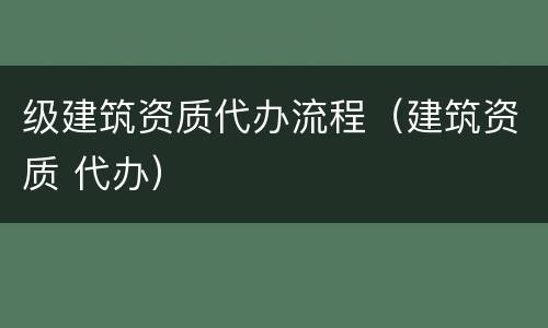 级建筑资质代办流程（建筑资质 代办）