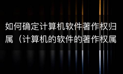 如何确定计算机软件著作权归属（计算机的软件的著作权属于）