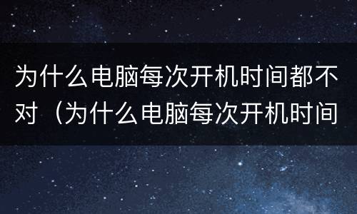 为什么电脑每次开机时间都不对(为什么电脑每次开机时间都不对)