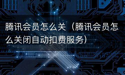 腾讯会员怎么关（腾讯会员怎么关闭自动扣费服务）