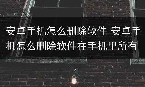 安卓手机怎么删除软件 安卓手机怎么删除软件在手机里所有数据