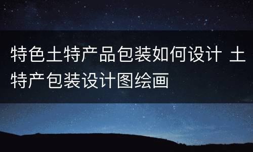 特色土特产品包装如何设计 土特产包装设计图绘画