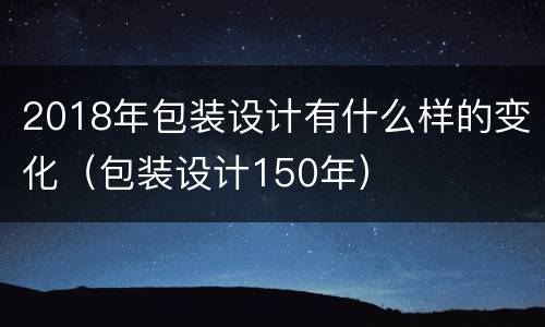 2018年包装设计有什么样的变化（包装设计150年）