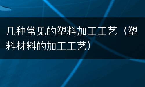 几种常见的塑料加工工艺（塑料材料的加工工艺）