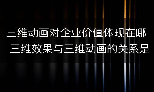 三维动画对企业价值体现在哪 三维效果与三维动画的关系是如何的