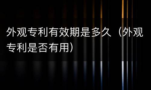 外观专利有效期是多久（外观专利是否有用）