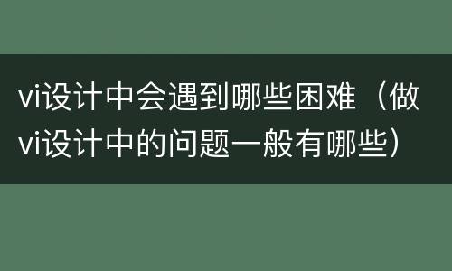 vi设计中会遇到哪些困难（做vi设计中的问题一般有哪些）